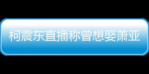 曝和亚轩原因曾想 自东直播称柯震娶萧前任分手