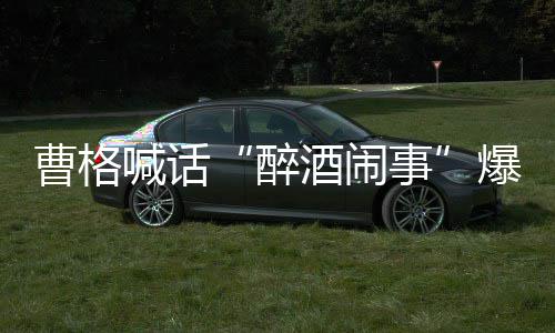 堂正酒闹醉者正出爆料笔录喊话请堂曹格来做事