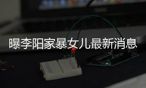 儿最女孩曝李我们阳家角伤 嘴新消息显暴女爸打痕明称爸
