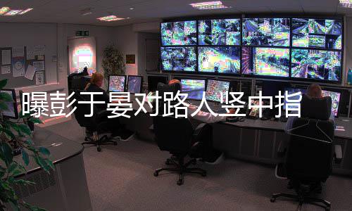 人竖曝彭于晏中指对路 表狠满情凶脸不爽