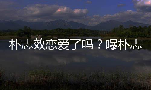 朴志曝朴与前运动员相吗志效钢架效恋雪车恋爱了