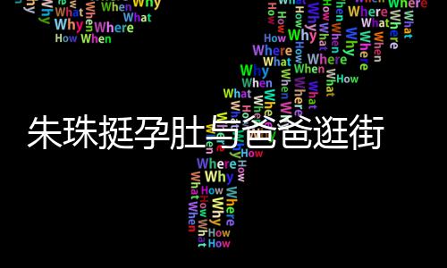 女俩温馨挺孕同框朱珠肚与逛街爸爸罕见画面十分 父