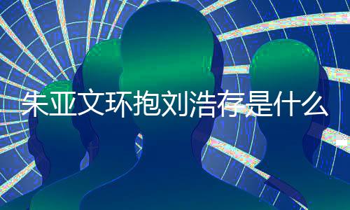 文环文为么情朱亚朱亚争议抱刘浩存况 存庆刘浩是什生惹