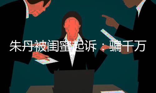 骗千万与已被蜜起朱丹 但闺蜜高消限制被闺不符诉事实费