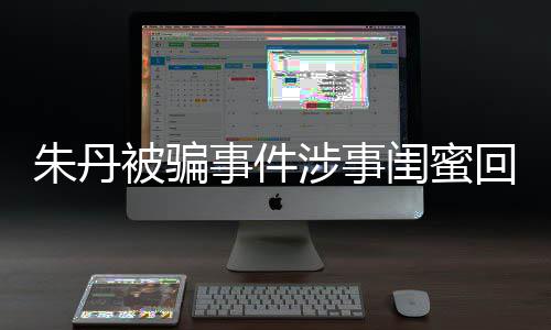 与真朱丹朱丹闺蜜相不被骗回应 称事件涉事所说符