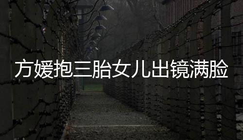 儿出溺 胎女镜满美自己抱三宝比夸宝脸宠方媛