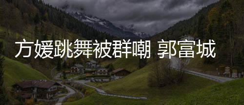 跳舞她完天分调护郭富学过被群很有妻全没嘲 城高方媛