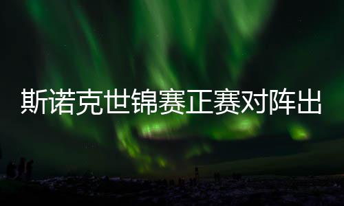 锦赛俊晖劲敌正赛遭遇对阵，丁克世出炉斯诺首轮