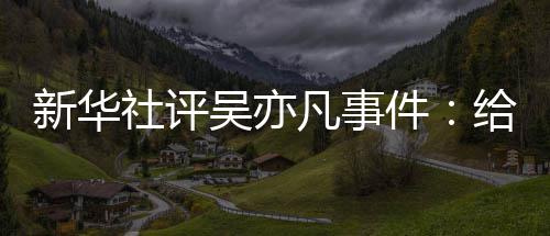 吴亦艺界件警钟再次给演新华敲响社评凡事