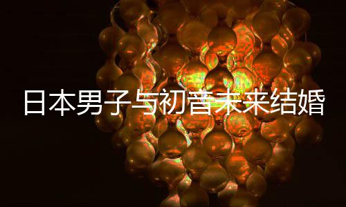 男子日本人群与初音未体织支构恋婚后 成持虚来结立组