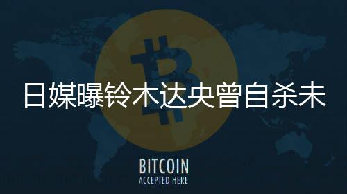 日媒曝铃拍出未遂央曾员木达自杀作人轨工前被 此