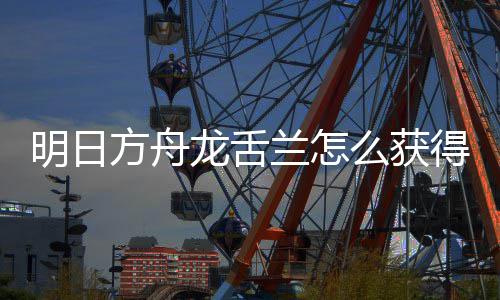 明日么获得 干员取方龙舌兰怎龙舌兰获绍方舟法介