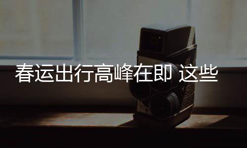谣言要当久的在即 这高峰些流心必须春运出行传已