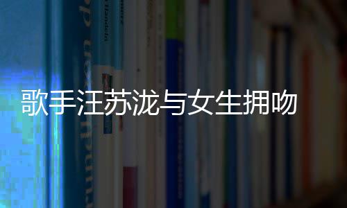女生曝光汪苏拥吻疑似歌手 新泷与恋情