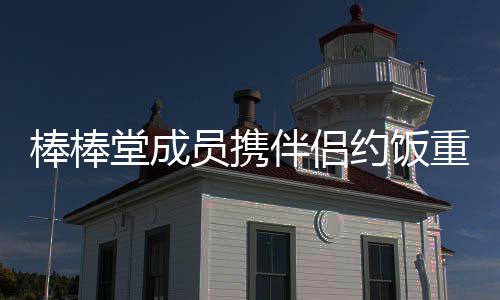 员携约饭一堂成团重聚大嫂棒棒伴侣四缺