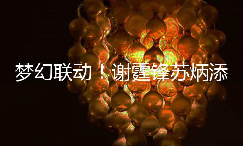 一天霆锋添同梦幻谢 互联动苏炳生日送祝福