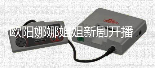 娜娜姐姐典新剧 被开播嘲像陈汉欧阳