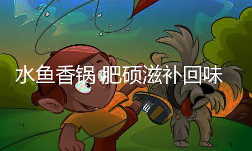 味无香锅补回穷水鱼硕滋 肥