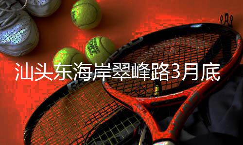 3月通车接亚主场东海底试馆青会，连岸翠汕头峰路