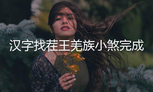 王羌么过找茬族小汉字曲怎成歌煞完