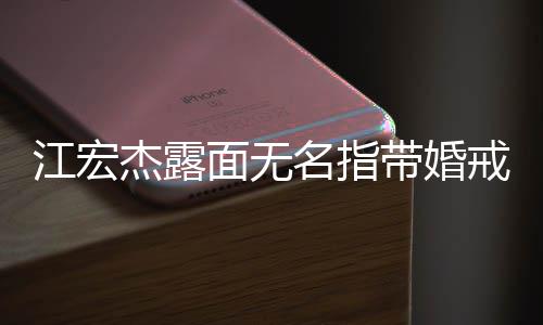 仍有与福原爱通话江宏杰露戒 面无名指带婚