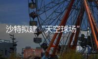 沙特拟建“天空球场”：2034世界杯或在空中举行