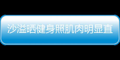 人没肌肉明显直言这么好喜欢 称本沙溢晒健身照瘦