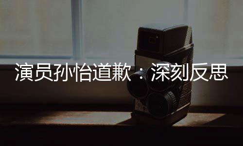 演员再发道歉杜绝刻反情况此类孙怡深思 生