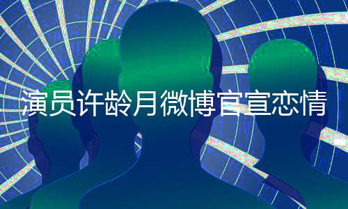 男友演员月微甜蜜许龄宣恋幸福博官合照情 晒与