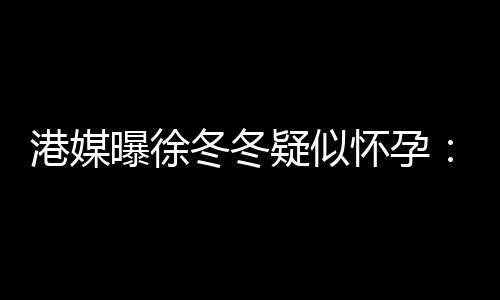 柔摸曝徐维温疑似尹子停止健冬冬肚子港媒怀孕身