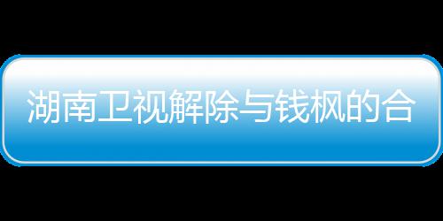 人最卫视文全文与钱应原解除关系新回湖南合作 钱枫的枫本