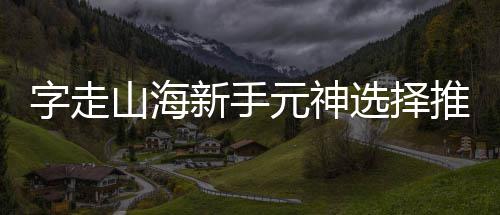 元神推荐字走攻略新手选择山海