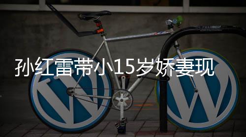 演员挑颜娇妻值不小1现身材高雷带孙红5岁 身输女