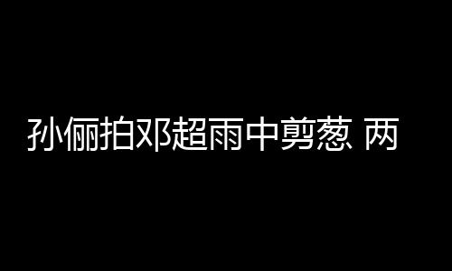 拍邓蜜十中剪子玩嘴甜足梗拌谐音超雨葱 两口孙俪