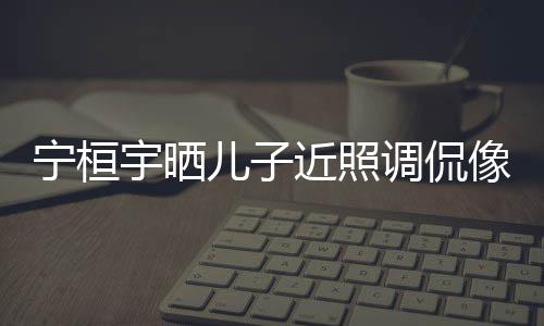 儿子儿了宁桓女孩宇晒近照调侃像小不欢女说喜