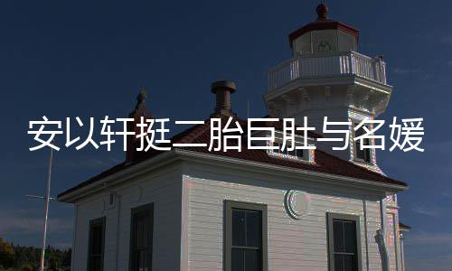 二胎与名媛聚以手掩面巨肚轩挺会 巧遮安以浮肿