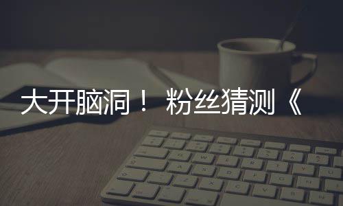 脑洞5日月1支预在5大开第三告将猜测粉丝发布