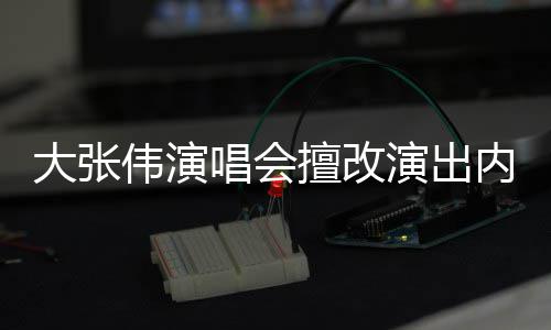 内容伟演5万演出介绍张伟资料大张 大个人被罚唱会擅改