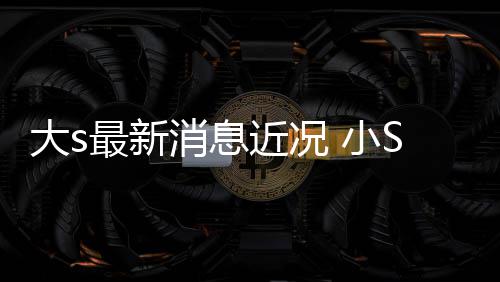 演员S透近况姐一梦最新状并直有大s消息 小S现称姐露大