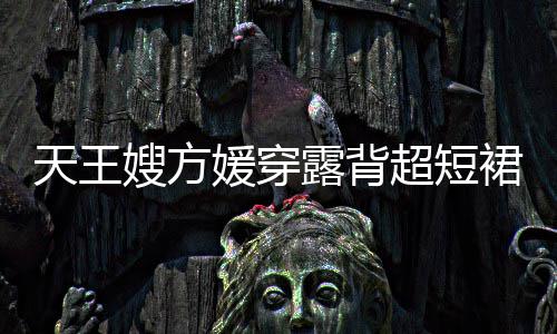 媛穿天王 大秀好裙现超短露背乐场嫂方身游身材
