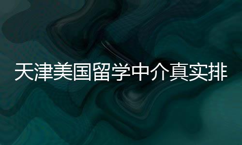 排名天津美国中介真实必收藏留学，硕士党