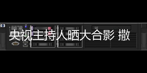 宁太人晒央视影 图主持遭P大合矮惨撒贝