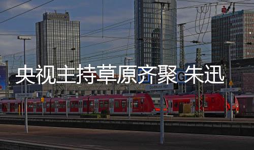 央视主持 朱搞笑格格迅撒贝宁扮还珠齐聚草原
