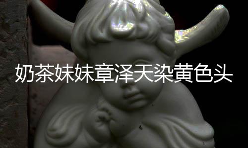 奶茶与刘天染头发妹妹章泽多了黄色 看起来强东差更
