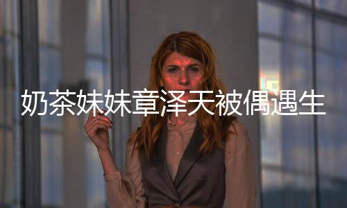 奶茶容甜曝光 皮天被妹妹章泽白笑偶遇生图肤雪