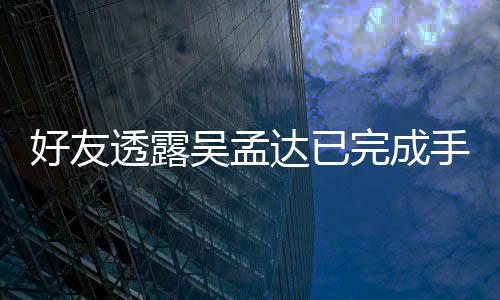 人在吴孟完成院照透露 家达已顾好友情况手术