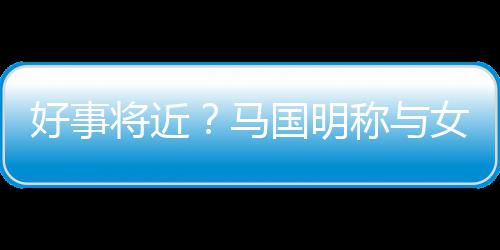女友雯有汤洛将近结婚马国明共识好事称与生子