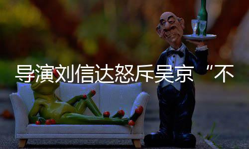 让贤人资京导演达怒达是不懂斥吴刘信刘信料介谁个绍