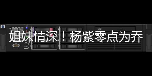 朋友杨姐妹紫零真正点为的好情深乔欣庆生是