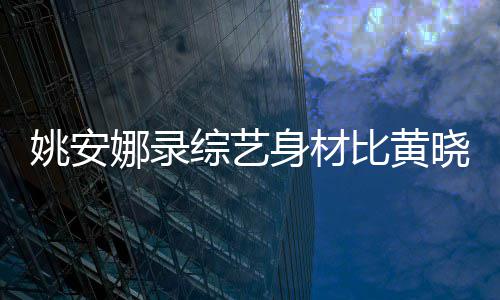 娜录人水平姚安吐槽就综艺 遭晓明比黄还壮身材是路